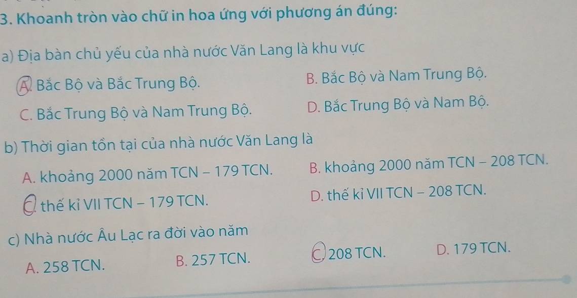 Khoanh tròn vào chữ in hoa ứng với phương án đúng:
a) Địa bàn chủ yếu của nhà nước Văn Lang là khu vực
A Bắc Bộ và Bắc Trung Bộ. B. Bắc Bộ và Nam Trung Bộ.
C. Bắc Trung Bộ và Nam Trung Bộ. D. Bắc Trung Bộ và Nam Bộ.
b) Thời gian tồn tại của nhà nước Văn Lang là
A. khoảng 2000 năm TCN - 179 TCN. B. khoảng 2000 năm TCN - 208 TCN.
C thế kỉ VII TCN − 179 TCN. D. thế kỉ VII TCN - 208 TCN.
c) Nhà nước Âu Lạc ra đời vào năm
A. 258 TCN. B. 257 TCN. C 208 TCN. D. 179 TCN.