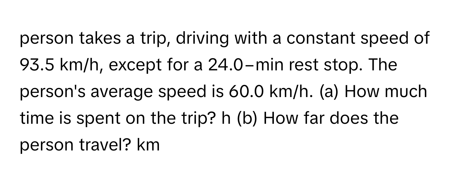 person takes a trip, driving with a constant speed of 93.5 km/h, except for a 24.0−min rest stop. The person's average speed is 60.0 km/h. (a) How much time is spent on the trip? h (b) How far does the person travel? km