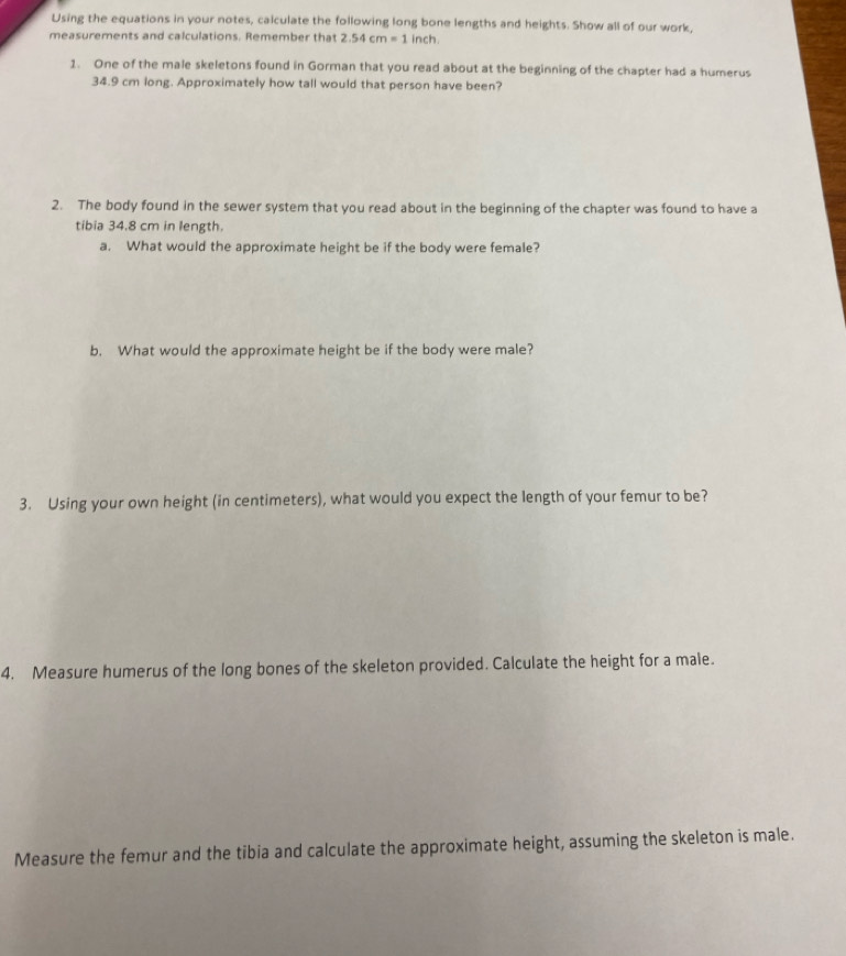 Using the equations in your notes, calculate the following long bone lengths and heights. Show all of our work, 
measurements and calculations. Remember that 2.54cm=1 inch. 
1. One of the male skeletons found in Gorman that you read about at the beginning of the chapter had a humerus
34.9 cm long. Approximately how tall would that person have been? 
2. The body found in the sewer system that you read about in the beginning of the chapter was found to have a 
tibia 34.8 cm in length. 
a. What would the approximate height be if the body were female? 
b. What would the approximate height be if the body were male? 
3. Using your own height (in centimeters), what would you expect the length of your femur to be? 
4. Measure humerus of the long bones of the skeleton provided. Calculate the height for a male. 
Measure the femur and the tibia and calculate the approximate height, assuming the skeleton is male.