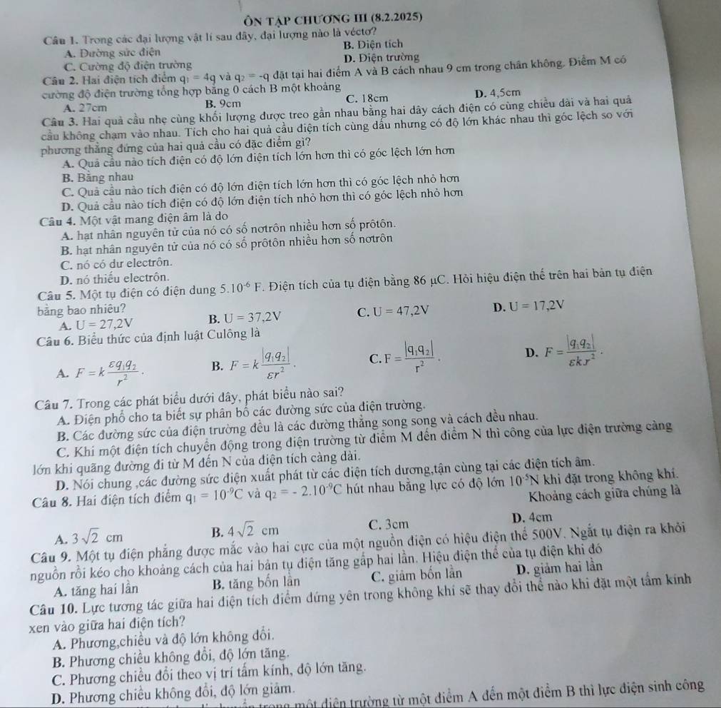 ÔN TậP CHƯơNG III (8.2.2025)
Câu 1. Trong các đại lượng vật lí sau đây, đại lượng nào là vécto?
A. Đường sức điện B. Diện tích
C. Cường độ điện trường D. Điện trường
Câu 2. Hai điện tích điểm q_1=4q và q_2=-qdat tại hai điểm A và B cách nhau 9 cm trong chân không. Điểm M có
cường độ điện trường tổng hợp bằng 0 cách B một khoảng
A. 27cm B. 9cm C. 18cm D. 4,5cm
Câu 3. Hai quả cầu nhẹ cùng khối lượng được treo gần nhau bằng hai dây cách điện có cùng chiều dài và hai quả
cầu không chạm vào nhau. Tích cho hai quả cầu điện tích cùng dầu nhưng có độ lớn khác nhau thì góc lệch so với
phương thắng đứng của hai quả cầu có đặc điểm gì?
A. Quả cầu nào tích điện có độ lớn điện tích lớn hơn thì có góc lệch lớn hơn
B. Bằng nhau
C. Quả cầu nào tích điện có độ lớn điện tích lớn hơn thì có góc lệch nhỏ hơn
D. Quả cầu nào tích điện có độ lớn điện tích nhỏ hơn thì có góc lệch nhỏ hơn
Câu 4. Một vật mang điện âm là do
A. hạt nhân nguyên tử của nó có số nơtrôn nhiều hơn số prôtôn.
B. hạt nhân nguyên tử của nó có số prôtôn nhiều hơn số nơtrôn
C. nó có dư electrôn.
D. nó thiếu electrôn.
Câu 5. Một tụ điện có điện dung 5.10^(-6)F T. Điện tích của tụ diện bằng 86 μC. Hỏi hiệu điện thế trên hai bản tụ điện
bằng bao nhiêu?
A. U=27,2V B. U=37,2V C. U=47,2V D. U=17,2V
Câu 6. Biểu thức của định luật Culông là
A. F=kfrac varepsilon q_1q_2r^2. B. F=kfrac |q_1q_2|varepsilon r^2. C. F=frac |q_1q_2|r^2.
D. F=frac |q_1q_2|varepsilon kx^2.
Câu 7. Trong các phát biểu dưới dây, phát biểu nào sai?
A. Điện phổ cho ta biết sự phân bố các đường sức của điện trường.
B. Các đường sức của điện trường đều là các đường thẳng song song và cách đều nhau.
C. Khí một điện tích chuyển động trong điện trường từ diểm M đến điểm N thì công của lực điện trường cảng
lớn khi quãng đường đi từ M đến N của điện tích càng dài.
D. Nói chung ,các đường sức điện xuất phát từ các điện tích dương,tận cùng tại các điện tích âm.
Câu 8. Hai điện tích điểm q_1=10^(-9)C và q_2=-2.10^(-9)C hút nhau bằng lực có độ lớn 10^(-5)N khi đặt trong không khí.
Khoảng cách giữa chúng là
A. 3sqrt(2)cm
B. 4sqrt(2)cm C. 3cm D. 4cm
Câu 9. Một tụ điện phẳng được mắc vào hai cực của một nguồn điện có hiệu điện thể 500V. Ngắt tụ điện ra khỏi
nguồn rồi kéo cho khoảng cách của hai bản tụ điện tăng gắp hai lần. Hiệu điện thể của tụ điện khi đó D. giảm hai lần
A. tăng hai lần B. tăng bốn lần C. giâm bốn lần
Câu 10. Lực tương tác giữa hai điện tích điểm đứng yên trong không khí sẽ thay đổi thể nào khi đặt một tẩm kính
xen vào giữa hai điện tích?
A. Phương,chiều và độ lớn không đổi.
B. Phương chiều không đổi, độ lớn tăng.
C. Phương chiều đổi theo vị trí tấm kính, độ lớn tăng.
D. Phương chiều không đổi, độ lớn giảm.
đột diện trường từ một điểm A đến một điểm B thì lực điện sinh công