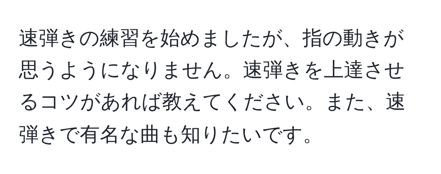 速弾きの練習を始めましたが、指の動きが思うようになりません。速弾きを上達させるコツがあれば教えてください。また、速弾きで有名な曲も知りたいです。