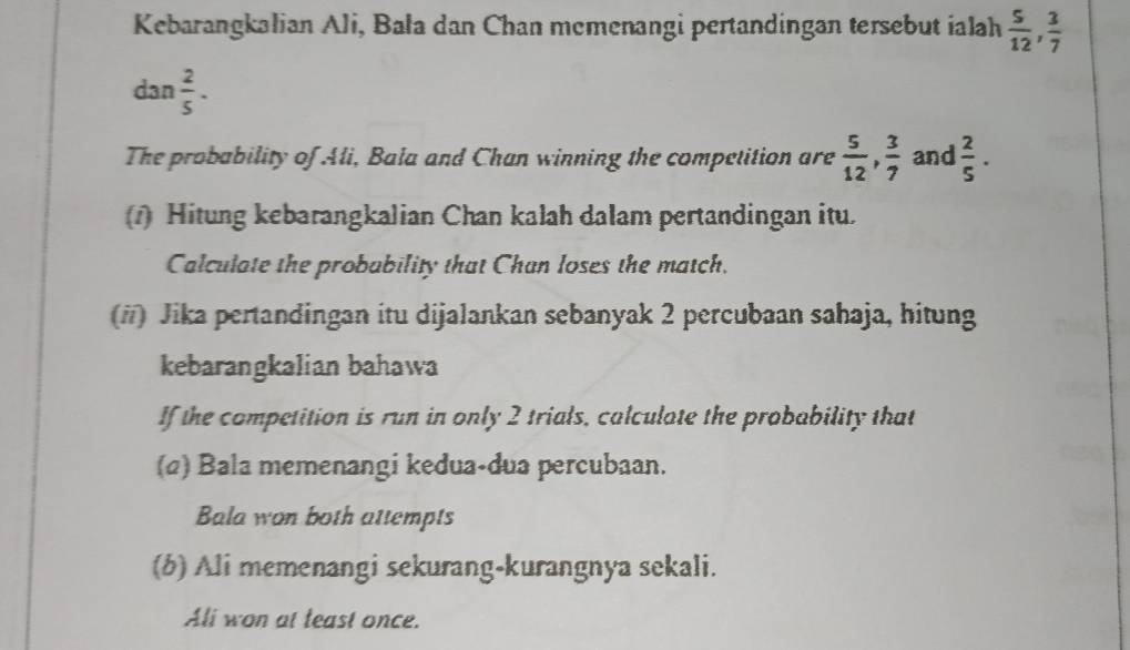 Kebarangkalian Ali, Bala dan Chan memenangi pertandingan tersebut ialah  5/12 ,  3/7 
dan  2/5 . 
The probability of Ali, Bala and Chan winning the competition are  5/12 ,  3/7  and  2/5 . 
(1) Hitung kebarangkalian Chan kalah dalam pertandingan itu. 
Calculate the probability that Chan loses the match. 
(#) Jika pertandingan itu dijalankan sebanyak 2 percubaan sahaja, hitung 
kebarangkalian bahawa 
If the competition is run in only 2 trials, calculate the probability that 
(2) Bala memenangi kedua-dua percubaan. 
Bala won both attempts 
(b) Ali memenangi sekurang-kurangnya sekali. 
Ali won at teast once.