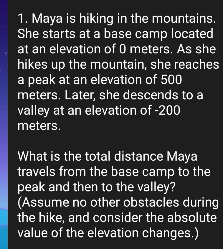 Maya is hiking in the mountains. 
She starts at a base camp located 
at an elevation of 0 meters. As she 
hikes up the mountain, she reaches 
a peak at an elevation of 500
meters. Later, she descends to a 
valley at an elevation of -200
meters. 
What is the total distance Maya 
travels from the base camp to the 
peak and then to the valley? 
(Assume no other obstacles during 
the hike, and consider the absolute 
value of the elevation changes.)