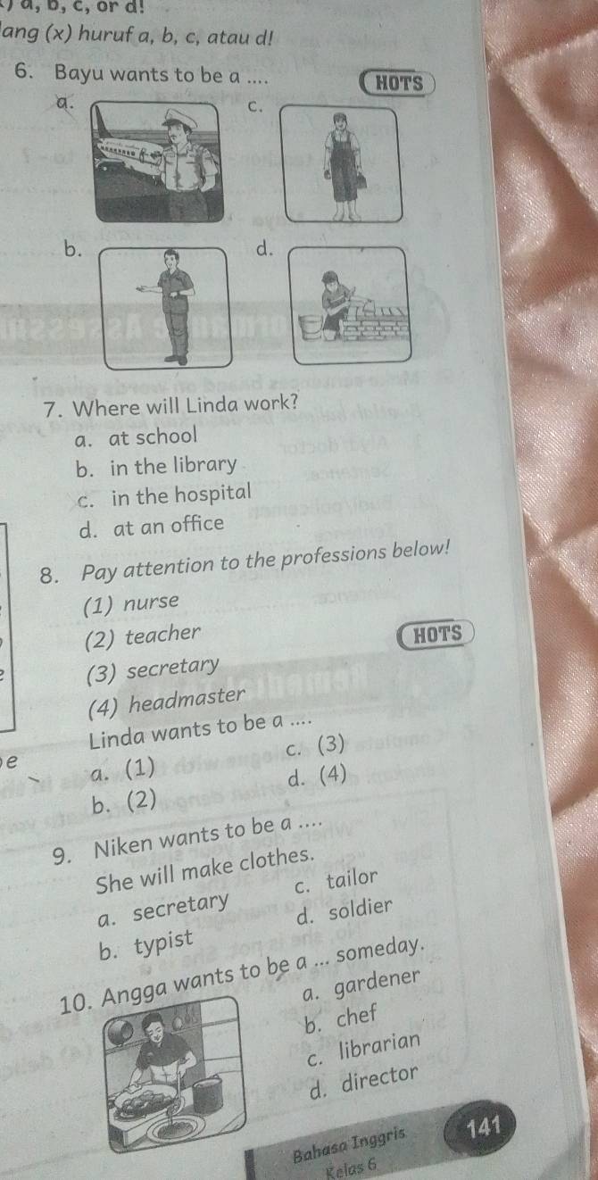 ) a, b, c, or d!
lang (x) huruf a, b, c, atau d!
6. Bayu wants to be a .... HOTS
a.
C.
b.
d.
7. Where will Linda work?
a. at school
b. in the library
c. in the hospital
d. at an office
8. Pay attention to the professions below!
(1) nurse
(2) teacher HOTS
(3) secretary
(4) headmaster
Linda wants to be a ....
e
c. (3)
a. (1)
d. (4)
b. (2)
9. Niken wants to be a ....
She will make clothes.
a. secretary c. tailor
d. soldier
b. typist
10. wants to be a ... someday.
a. gardener
b. chef
c. librarian
d. director
Bahasa Inggris 141
Kelas 6