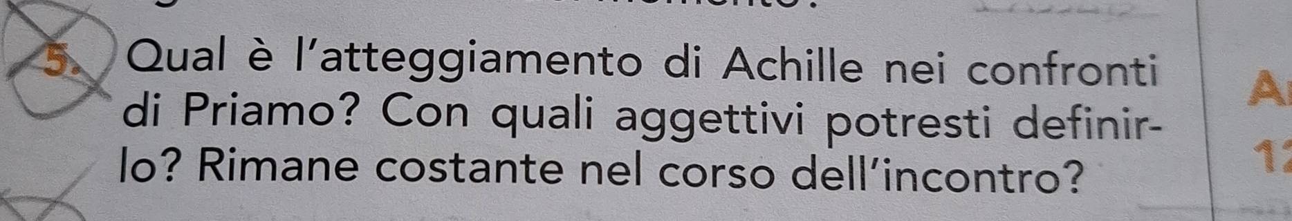 Qual è l'atteggiamento di Achille nei confronti 
A 
di Priamo? Con quali aggettivi potresti definir- 
lo? Rimane costante nel corso dell’incontro? 
1