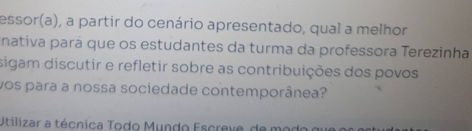 essor(a), a partir do cenário apresentado, qual a melhor 
rnativa pará que os estudantes da turma da professora Terezinha 
sigam discutir e refletir sobre as contribuições dos povos 
vos para a nossa sociedade contemporânea? 
Utilizar a técnica Todo Mundo Escreve, de modo que