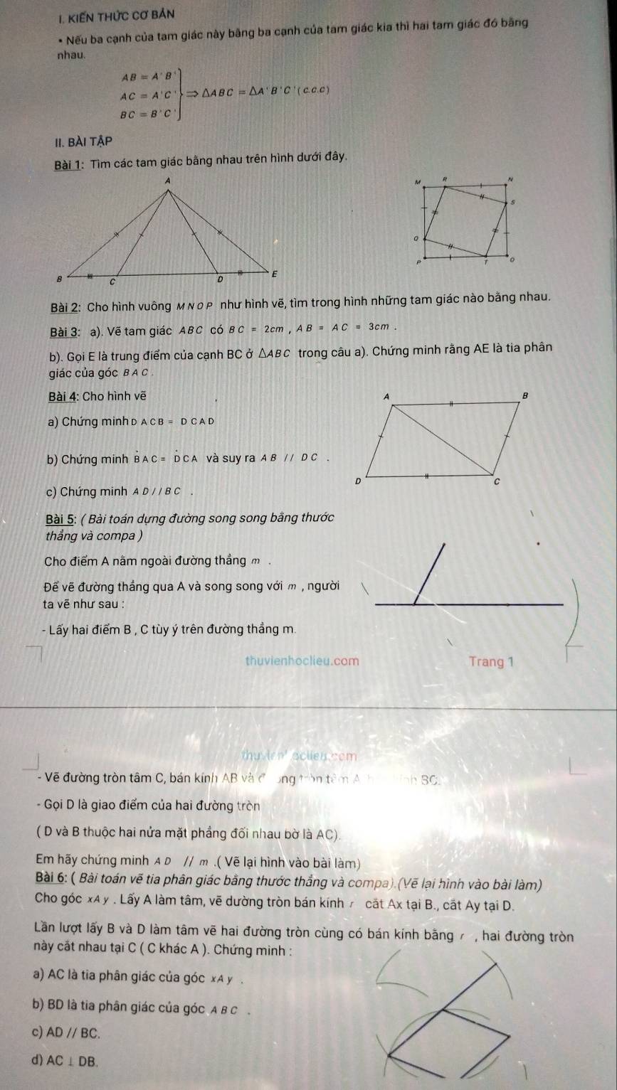 KIếN THứC Cơ Bản
* Nếu ba cạnh của tam giác này bãng ba cạnh của tam giác kia thì hai tam giác đó bằng
nhau.
.beginarrayr AB=A'B' AC=A'C' BC=B'C'endarray Rightarrow △ ABC=△ A'B'C'(⊂ C∈ C)
II. BÀI TậP
Bài 1: Tìm các tam giác bằng nhau trên hình dưới đây.
Bài 2: Cho hình vuông м νορ như hình vẽ, tìm trong hình những tam giác nào bằng nhau.
Bài 3: a). Vẽ tam giác ABC có BC=2cm,AB=AC=3cm.
b). Gọi E là trung điểm của cạnh BC ở ΔABC trong câu a). Chứng minh rằng AE là tia phân
giác của góc B A C .
Bài 4: Cho hình vẽ 
a) Chứng minh d ACB=DCAD
b) Chứng minh B AC=D C A và suy ra ABparallel DC.
c) Chứng minh AD//BC
Bài 5: ( Bài toán dựng đường song song bằng thước
thẳng và compa )
Cho điểm A nằm ngoài đường thẳng m
Đế vẽ đường thắng qua A và song song với m , người
ta vẽ như sau :
- Lấy hai điểm B , C tùy ý trên đường thẳng m.
thuvienhoclieu.com Trang 1
thu irn' sclien com 
- Vẽ đường tròn tâm C, bán kính AB và đong tròn têm A ha nh BC.
- Gọi D là giao điểm của hai đường tròn
( D và B thuộc hai nửa mặt phẳng đối nhau bờ là AC).
Em hãy chứng minh A D // m .( Vẽ lại hình vào bài làm)
Bài 6: ( Bài toán vẽ tia phân giác bằng thước thắng và compa).(Vẽ lại hình vào bài làm)
Cho góc xA y . Lấy A làm tâm, vẽ dường tròn bán kínhr cắt Ax tại B., cất Ay tại D.
Lần lượt lấy B và D làm tâm vẽ hai đường tròn cùng có bán kính bằng 7 , hai đường tròn
này cắt nhau tại C ( C khác A ). Chứng minh :
a) AC là tia phân giác của góc xA y .
b) BD là tia phân giác của góc A B C
c) ADparallel BC.
d) AC⊥ DB.