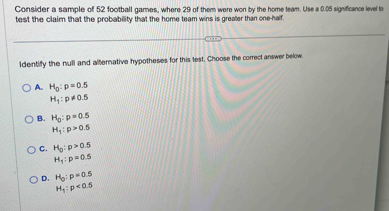 Consider a sample of 52 football games, where 29 of them were won by the home team. Use a 0.05 significance level to
test the claim that the probability that the home team wins is greater than one-half.
Identify the null and alternative hypotheses for this test. Choose the correct answer below.
A. H_0:p=0.5
H_1:p!= 0.5
B. H_0:p=0.5
H_1:p>0.5
C. H_0:p>0.5
H_1:p=0.5
D. H_0:p=0.5
H_1:p<0.5