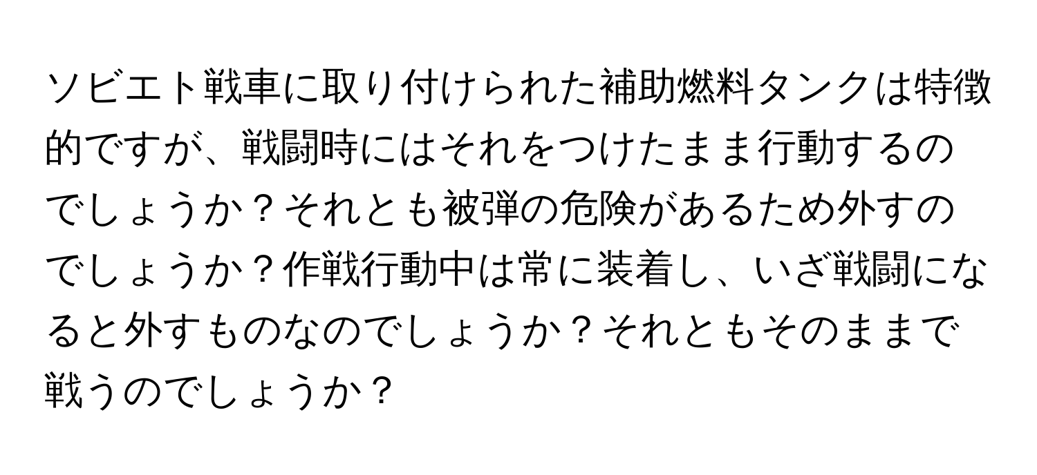 ソビエト戦車に取り付けられた補助燃料タンクは特徴的ですが、戦闘時にはそれをつけたまま行動するのでしょうか？それとも被弾の危険があるため外すのでしょうか？作戦行動中は常に装着し、いざ戦闘になると外すものなのでしょうか？それともそのままで戦うのでしょうか？