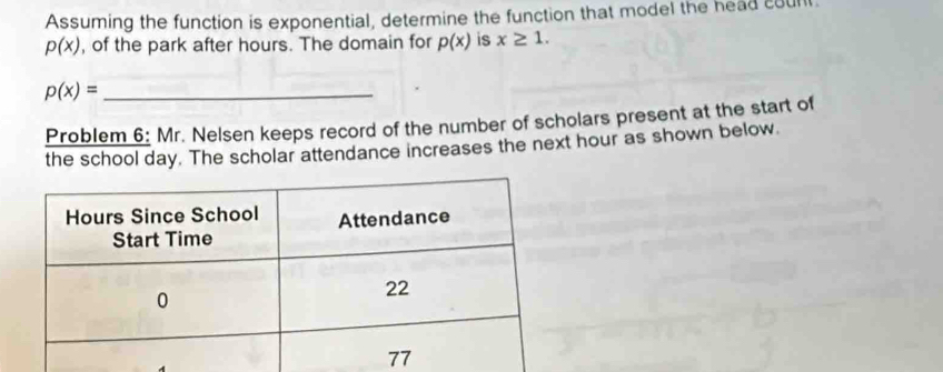 Assuming the function is exponential, determine the function that model the head count
p(x) , of the park after hours. The domain for p(x) is x≥ 1.
p(x)= _ 
Problem 6: Mr. Nelsen keeps record of the number of scholars present at the start of 
the school day. The scholar attendance increases the next hour as shown below