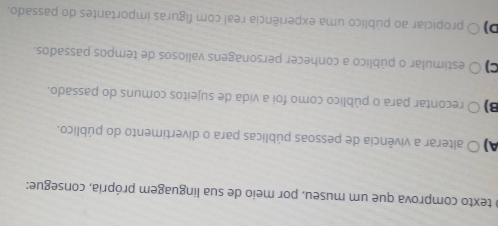 texto comprova que um museu, por meio de sua linguagem própria, consegue:
A) O alterar a vivência de pessoas públicas para o divertimento do público.
B)○ O recontar para o público como foi a vida de sujeitos comuns do passado.
C) O estimular o público a conhecer personagens valiosos de tempos passados.
D) O propiciar ao público uma experiência real com figuras importantes do passado.