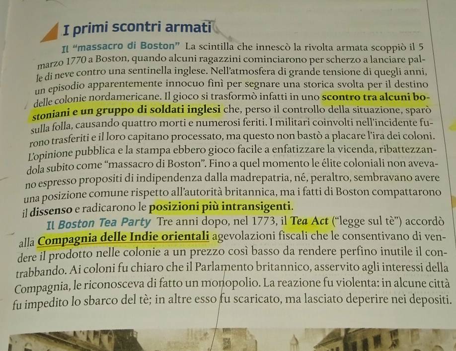 primi scontri armati
Il “massacro di Boston” La scintilla che innescò la rivolta armata scoppió il 5
marzo 1770 a Boston, quando alcuni ragazzini cominciarono per scherzo a lanciare pal-
le di neve contro una sentinella inglese. Nell’atmosfera di grande tensione di quegli anni,
un episodio apparentemente innocuo finì per segnare una storica svolta per il destino
delle colonie nordamericane. Il gioco si trasformò infatti in uno scontro tra alcuni bo-
stoniani e un gruppo di soldati inglesi che, perso il controllo della situazione, sparò
sulla folla, causando quattro morti e numerosi feriti. I militari coinvolti nell’incidente fu-
rono trasferiti e il loro capitano processato, ma questo non bastò a placare l’ira dei coloni.
Lopinione pubblica e la stampa ebbero gioco facile a enfatizzare la vicenda, ribattezzan-
dola subito come “massacro di Boston”. Fino a quel momento le élite coloniali non aveva-
no espresso propositi di indipendenza dalla madrepatria, né, peraltro, sembravano avere
una posizione comune rispetto all’autorità britannica, ma i fatti di Boston compattarono
il dissenso e radicarono le posizioni più intransigenti.
Il Boston Tea Party Tre anni dopo, nel 1773, il Tea Act (“legge sul tè”) accordò
alla Compagnia delle Indie orientali agevolazioni fiscali che le consentivano di ven-
dere il prodotto nelle colonie a un prezzo così basso da rendere perfino inutile il con-
trabbando. Ai coloni fu chiaro che il Parlamento britannico, asservito agli interessi della
Compagnia, le riconosceva di fatto un monopolio. La reazione fu violenta: in alcune città
fu impedito lo sbarco del tè; in altre esso fu scaricato, ma lasciato deperire nei depositi.