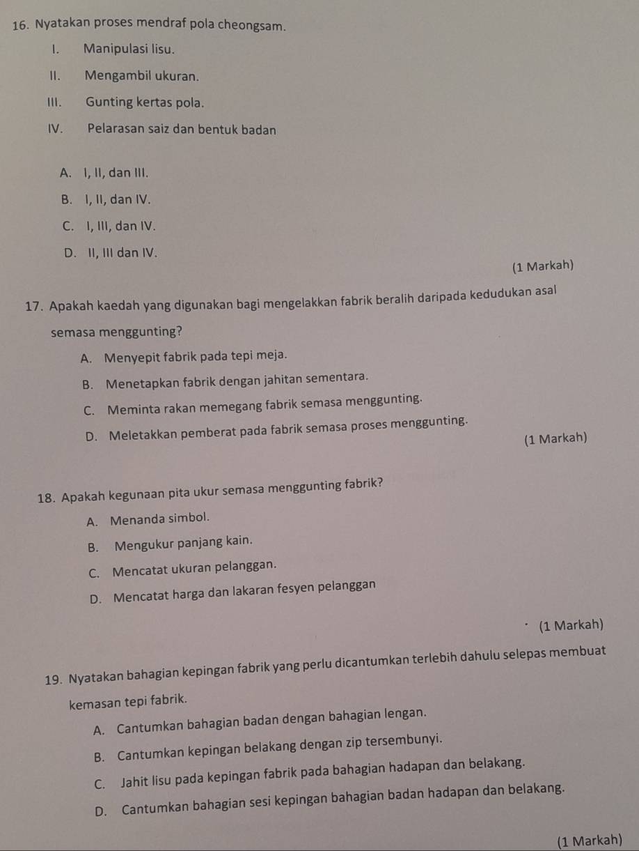 Nyatakan proses mendraf pola cheongsam.
I. Manipulasi lisu.
II. Mengambil ukuran.
III. Gunting kertas pola.
IV. Pelarasan saiz dan bentuk badan
A. I, II, dan III.
B. I, II, dan IV.
C. I, III, dan IV.
D. II, III dan IV.
(1 Markah)
17. Apakah kaedah yang digunakan bagi mengelakkan fabrik beralih daripada kedudukan asal
semasa menggunting?
A. Menyepit fabrik pada tepi meja.
B. Menetapkan fabrik dengan jahitan sementara.
C. Meminta rakan memegang fabrik semasa menggunting.
D. Meletakkan pemberat pada fabrik semasa proses menggunting.
(1 Markah)
18. Apakah kegunaan pita ukur semasa menggunting fabrik?
A. Menanda simbol.
B. Mengukur panjang kain.
C. Mencatat ukuran pelanggan.
D. Mencatat harga dan lakaran fesyen pelanggan
(1 Markah)
19. Nyatakan bahagian kepingan fabrik yang perlu dicantumkan terlebih dahulu selepas membuat
kemasan tepi fabrik.
A. Cantumkan bahagian badan dengan bahagian lengan.
B. Cantumkan kepingan belakang dengan zip tersembunyi.
C. Jahit lisu pada kepingan fabrik pada bahagian hadapan dan belakang.
D. Cantumkan bahagian sesi kepingan bahagian badan hadapan dan belakang.
(1 Markah)