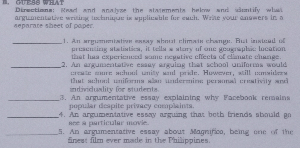 GUESS WHAT 
Directions: Read and analyze the statements below and identify what 
argumentative writing technique is applicable for each. Write your answers in a 
separate sheet of paper. 
_1. An argumentative essay about climate change. But instead of 
presenting statistics, it tells a story of one geographic location 
that has experienced some negative effects of climate change. 
_2. An argumentative essay arguing that school uniforms would 
create more school unity and pride. However, still considers 
that school uniforms also undermine personal creativity and 
individuality for students. 
_3. An argumentative essay explaining why Facebook remains 
popular despite privacy complaints. 
_4. An argumentative essay arguing that both friends should go 
see a particular movie. 
_5. An argumentative essay about Magnifico, being one of the 
finest film ever made in the Philippines.