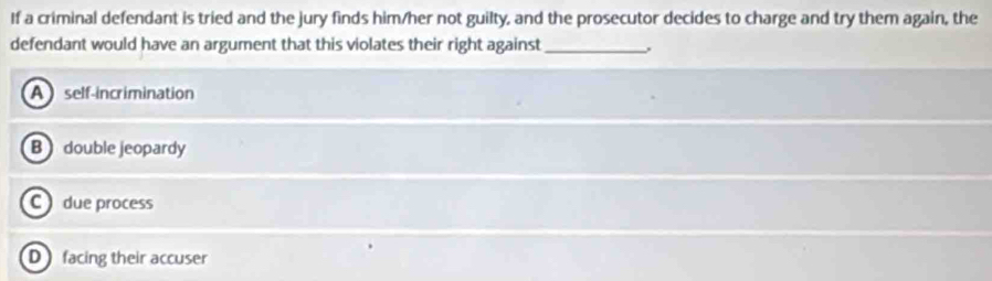 If a criminal defendant is tried and the jury finds him/her not guilty, and the prosecutor decides to charge and try them again, the
defendant would have an argument that this violates their right against_
A self-incrimination
B double jeopardy
C due process
D facing their accuser