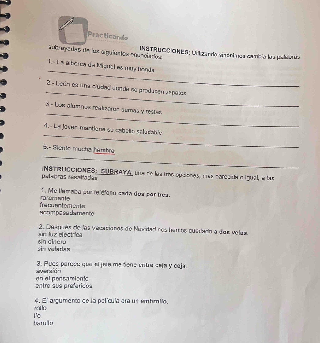 Practicando
subrayadas de los siguientes enunciados:
INSTRUCCIONES: Utilizando sinónimos cambia las palabras
_
1.- La alberca de Miguel es muy honda
_
2.- León es una ciudad donde se producen zapatos
_
3.- Los alumnos realizaron sumas y restas
_
4.- La joven mantiene su cabello saludable
_
5.- Siento mucha hambre
INSTRUCCIONES: SUBRAYA una de las tres opciones, más parecida o igual, a las
palabras resaltadas .
1. Me llamaba por teléfono cada dos por tres.
raramente
frecuentemente
acompasadamente
2. Después de las vacaciones de Navidad nos hemos quedado a dos velas.
sin luz eléctrica
sin dinero
sin veladas
3. Pues parece que el jefe me tiene entre ceja y ceja.
aversión
en el pensamiento
entre sus preferidos
4. El argumento de la película era un embrollo.
rollo
lío
barullo