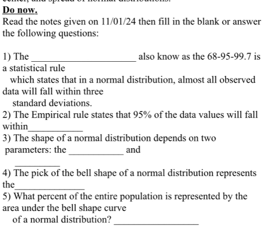 Do now. 
Read the notes given on 11/01/24 then fill in the blank or answer 
the following questions: 
1) The _also know as the 68-95-99.7 is 
a statistical rule 
which states that in a normal distribution, almost all observed 
data will fall within three 
standard deviations. 
2) The Empirical rule states that 95% of the data values will fall 
within_ 
3) The shape of a normal distribution depends on two 
parameters: the _and 
_ 
4) The pick of the bell shape of a normal distribution represents 
the_ 
5) What percent of the entire population is represented by the 
area under the bell shape curve 
_ 
of a normal distribution?