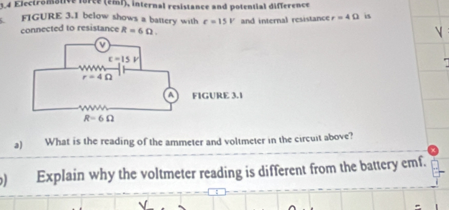 3.4 Electromotive force (emf), internal resistance and potential difference
. FIGURE 3.1 below shows a battery with varepsilon =15V and internal resistance r=4Omega is
connected to resistance R=6Omega .

IGURE 3.1
a) What is the reading of the ammeter and voltmeter in the circuit above?
Explain why the voltmeter reading is different from the battery emf.