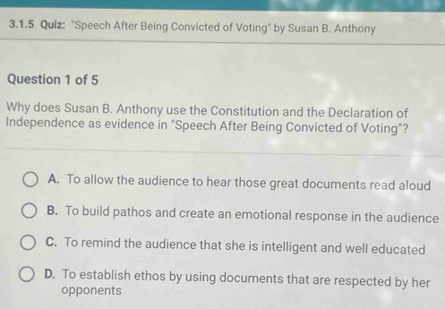 "Speech After Being Convicted of Voting" by Susan B. Anthony
Question 1 of 5
Why does Susan B. Anthony use the Constitution and the Declaration of
Independence as evidence in "Speech After Being Convicted of Voting"?
A. To allow the audience to hear those great documents read aloud
B. To build pathos and create an emotional response in the audience
C. To remind the audience that she is intelligent and well educated
D. To establish ethos by using documents that are respected by her
opponents