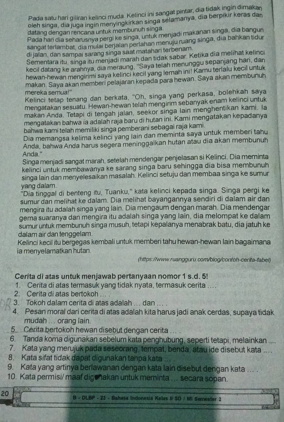 Pada satu hari giliran kelinci muda. Kelinci ini sangat pintar, dia tidak ingin dimakan
oleh singa, dia juga ingin menyingkirkan singa selamanya, dìa berpikir keras dan
datang dengan rencana untuk membunuh singa.
Pada hari dia seharusnya pergi ke singa, untuk menjadi makanan singa, dia bangun
sangat terlambat, dia mulai berjalan perlahan menuju ruang singa, dia bahkan tidur
di jalan, dan sampai sarang singa saat matahari terbenam.
Sementara itu, singa itu menjadi marah dan tidak sabar. Ketika dia melihat kelinci
kecil datang ke arahnya, dia meraung, "Saya telah menunggu sepanjang hari, dan
hewan-hewan mengirimi saya kelinci kecil yang lemah ini! Kamu terlalu kecil untuk
makan. Saya akan memberi pelajaran kepada para hewan. Saya akan membunuh
mereka semua!"
Kelinci tetap tenang dan berkata, 'Oh, singa yang perkasa, bolehkah saya
mengatakan sesuatu. Hewan-hewan telah mengirim sebanyak enam kelinci untuk
makan Anda. Tetapi di tengah jalan, seekor singa lain menghentikan kami. la
mengatakan bahwa ia adalah raja baru di hutan ini. Kami mengatakan kepadanya
bahwa kami telah memiliki singa pemberani sebagai raja kami.
Dia memangsa kelima kelinci yang lain dan meminta saya untuk memberi tahu
Anda, bahwa Anda harus segera meninggalkan hutan atau dia akan membunuh
Anda."
Singa menjadi sangat marah, setelah mendengar penjelasan si Kelinci. Dia meminta
kelinci untuk membawanya ke sarang singa baru sehingga dia bisa membunuh
singa lain dan menyelesaikan masalah. Kelinci setuju dan membaa singa ke sumur
yang dalam.
"Dia tinggal di benteng itu, Tuanku," kata kelinci kepada singa. Singa pergi ke
sumur dan melihat ke dalam. Dia melihat bayangannya sendiri di dalam air dan
mengira itu adalah singa yang lain. Dia mengaum dengan marah. Dia mendengar
gema suaranya dan mengira itu adalah singa yang lain, dia melompat ke dalam
sumur untuk membunuh singa musuh, tetapi kepalanya menabrak batu, dia jatuh ke
dalam air dan tenggelam.
Kelinci kecil itu bergegas kembali untuk memberi tahu hewan-hewan lain bagaimana
ia menyelamatkan hutan.
(https://www.ruangguru.com/blog/contoh-cerita-fabel)
Cerita di atas untuk menjawab pertanyaan nomor 1 s.d. 5!
1. Cerita di atas termasuk yang tidak nyata, termasuk cerita ....
2. Cerita di atas bertokoh ..  .
3. Tokoh dalam cerita di atas adalah ... dan ... .
4. Pesan moral dari cerita di atas adalah kita harus jadi anak cerdas, supaya tidak
mudah ... orang lain.
5. Cerita bertokoh hewan disebut dengan cerita
6. Tanda koma digunakan sebelum kata penghubung, seperti tetapi, melainkan ....
7. Kata yang merujuk pada seseorang, tempat, benda, atau ide disebut kata ...
8. Kata sifat tidak dapat digunakan tanpa kata
9. Kata yang artinya berlawanan dengan kata lain disebut dengan kata ... .
10. Kata permisi/ maaf digehakan untuk meminta ... secara sopan.
20
B - DLBP - 23 - Bahasa Indonesia Kelas II SD / MI Semester 2