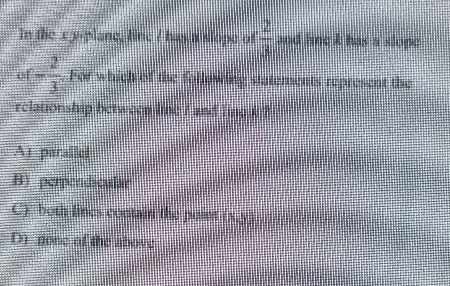 In the x y -plane, line / has a slope of  2/3  and line k has a slope
of - 2/3 . For which of the following statements represent the
relationship between line / and line k ?
A) parallel
B) perpendicular
C) both lines contain the point (x,y)
D) none of the above