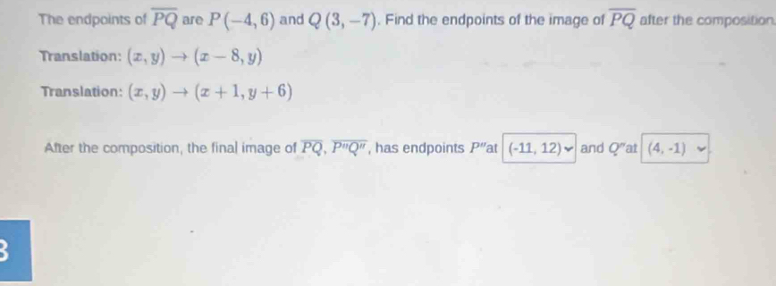 The endpoints of overline PQ are P(-4,6) and Q(3,-7). Find the endpoints of the image of overline PQ after the composition. 
Translation: (x,y)to (x-8,y)
Translation: (x,y)to (x+1,y+6)
After the composition, the final image of overline PQ, overline P''Q'' , has endpoints P'' at (-11,12)vee and Q^n at (4,-1)