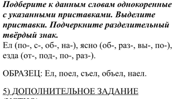 Пοдберите к данным словам одноΚоренные 
с указанными приставками. Выделите 
ηриставки. Πодчеркните разделительный 
Pὸый знак. 
Εл (по-, с-, об-, на-), ясно (об-, раз-, вы-, по-), 
езда (οт-, πод-, по-, раз-). 
ΟБΡΑ3ΕΙ: Εл, πоел, съел, обьел, наел. 
5) ЛΟПΟЛΗИΤΕЛьΗΟΕ 3АЛАΗИΕ