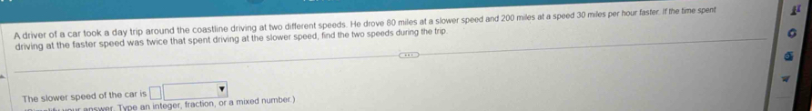 A driver of a car took a day trip around the coastline driving at two different speeds. He drove 80 miles at a slower speed and 200 miles at a speed 30 miles per hour faster. If the time spent 
driving at the faster speed was twice that spent driving at the slower speed, find the two speeds during the trip. 
The slower speed of the car is □ □
u our answer. Type an integer, fraction, or a mixed number.)