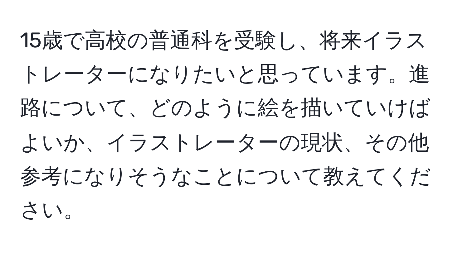 15歳で高校の普通科を受験し、将来イラストレーターになりたいと思っています。進路について、どのように絵を描いていけばよいか、イラストレーターの現状、その他参考になりそうなことについて教えてください。