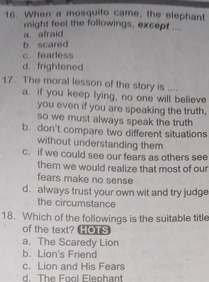 When a mosquito came, the elephant
might feel the followings, except ....
a. afraid
b. scared
c. fearless
d. frightened
17. The moral lesson of the story is ....
a. if you keep lying, no one will believe
you even if you are speaking the truth,
so we must always speak the truth
b. don't compare two different situations
without understanding them
c. if we could see our fears as others see
them we would realize that most of our
fears make no sense
d. always trust your own wit and try judge
the circumstance
18. Which of the followings is the suitable title
of the text? HOTS
a. The Scaredy Lion
b. Lion's Friend
c. Lion and His Fears
d. The Fool Elephant