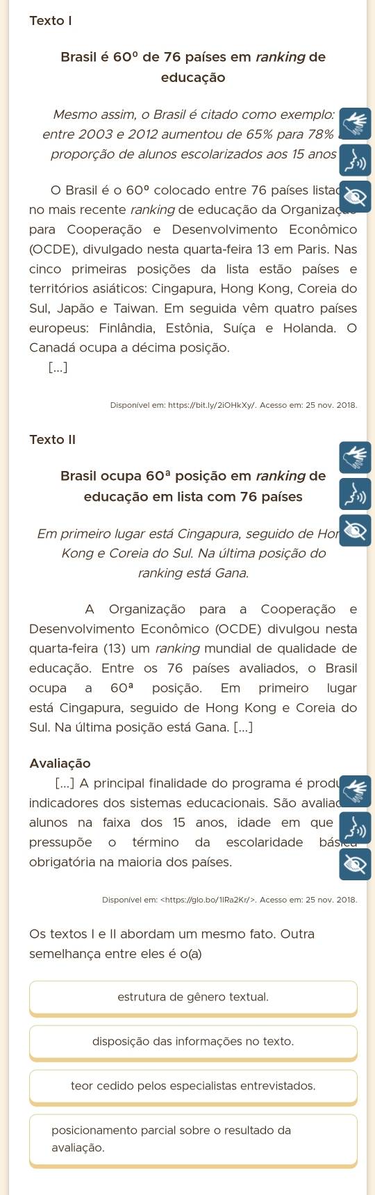 Texto I
Brasil é 60° de 76 países em ranking de
educação
Mesmo assim, o Brasil é citado como exemplo:
entre 2003 e 2012 aumentou de 65% para 78%
proporção de alunos escolarizados aos 15 anos
O Brasil é o 60° colocado entre 76 países listac
no mais recente ranking de educação da Organizaç
para Cooperação e Desenvolvimento Econômico
(OCDE), divulgado nesta quarta-feira 13 em Paris. Nas
cinco primeiras posições da lista estão países e
territórios asiáticos: Cingapura, Hong Kong, Coreia do
Sul, Japão e Taiwan. Em seguida vêm quatro países
europeus: Finlândia, Estônia, Suíça e Holanda. O
Canadá ocupa a décima posição.
[...]
Disponível em: https:/bit.ly/2iOHkXy/. Acesso em: 25 nov. 2018.
Texto II
Brasil ocupa 60^a posição em ranking de
educação em lista com 76 países
Em primeiro lugar está Cingapura, seguido de Hor
Kong e Coreia do Sul. Na última posição do
ranking está Gana.
A Organização para a Cooperação e
Desenvolvimento Econômico (OCDE) divulgou nesta
quartaçfeira (13) um ranking mundial de qualidade de
educação. Entre os 76 países avaliados, o Brasil
ocupa a 60^a posição. Em primeiro lugar
está Cingapura, seguido de Hong Kong e Coreia do
Sul. Na última posição está Gana. [...]
Avaliação
[...] A principal finalidade do programa é produ
indicadores dos sistemas educacionais. São avalia
alunos na faixa dos 15 anos, idade em que
pressupõe o término da escolaridade bás
obrigatória na maioria dos países.
Disponível em:. Acesso em: 25 nov. 2018.
Os textos I e II abordam um mesmo fato. Outra
semelhança entre eles é o(a)
estrutura de gênero textual.
disposição das informações no texto.
teor cedido pelos especialistas entrevistados.
posicionamento parcial sobre o resultado da
avaliação.