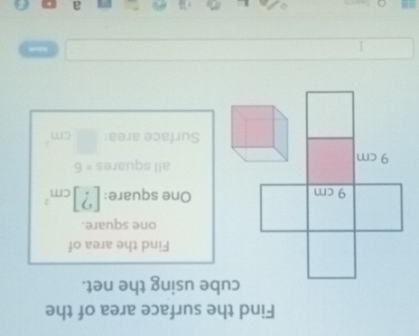 Find the surface area of the 
cube using the net. 
Find the area of 
one square. 
One square: ?| cm^2
all squares × 6
Surface area: 
I 
a