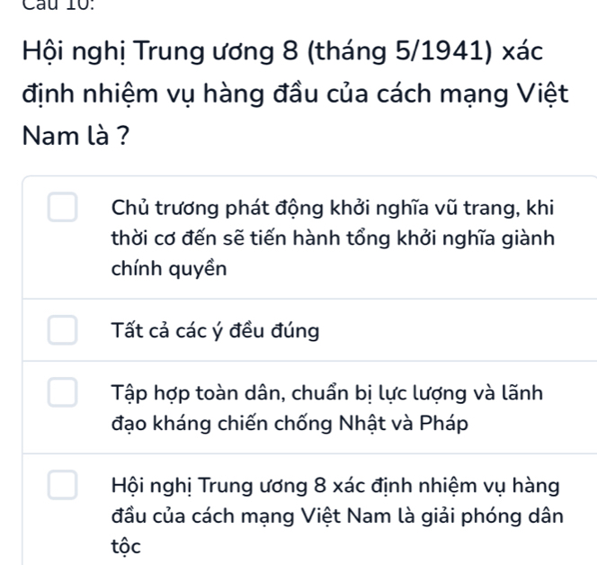 Cầu 10:
Hội nghị Trung ương 8 (tháng 5/1941) xác
định nhiệm vụ hàng đầu của cách mạng Việt
Nam là ?
Chủ trương phát động khởi nghĩa vũ trang, khi
thời cơ đến sẽ tiến hành tổng khởi nghĩa giành
chính quyền
Tất cả các ý đều đúng
Tập hợp toàn dân, chuẩn bị lực lượng và lãnh
đạo kháng chiến chống Nhật và Pháp
Hội nghị Trung ương 8 xác định nhiệm vụ hàng
đầu của cách mạng Việt Nam là giải phóng dân
tộc