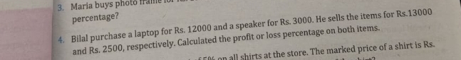 Maria buys photo frame 1o 
percentage? 
4. Bilal purchase a laptop for Rs. 12000 and a speaker for Rs. 3000. He sells the items for Rs.13000
and Rs. 2500, respectively. Calculated the profit or loss percentage on both items.
% on all shirts at the store. The marked price of a shirt is Rs.