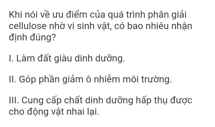 Khi nói về ưu điểm của quá trình phân giải
cellulose nhờ vi sinh vật, có bao nhiêu nhận
định đúng?
I. Làm đất giàu dinh dưỡng.
II. Góp phần giảm ô nhiễm môi trường.
IIII. Cung cấp chất dinh dưỡng hấp thụ được
cho động vật nhai lại.