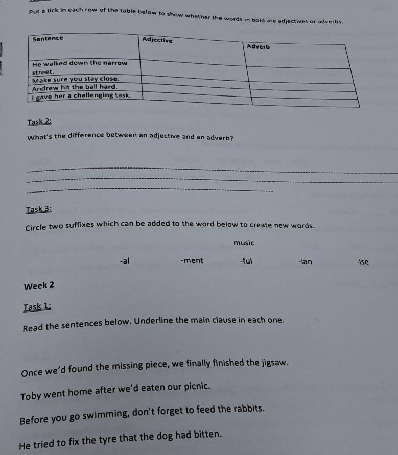 Put a tick in each row of the table below to show whether the words in bold are adjectives or adverbs. 
Task 2: 
What's the difference between an adjective and an adverb? 
_ 
_ 
_ 
Task 3: 
Circle two suffixes which can be added to the word below to create new words. 
music 
-al -ment -ful -ian -ise 
Week 2 
Task 1: 
Read the sentences below. Underline the main clause in each one. 
Once we’d found the missing piece, we finally finished the jigsaw. 
Toby went home after we’d eaten our picnic. 
Before you go swimming, don’t forget to feed the rabbits. 
He tried to fix the tyre that the dog had bitten.