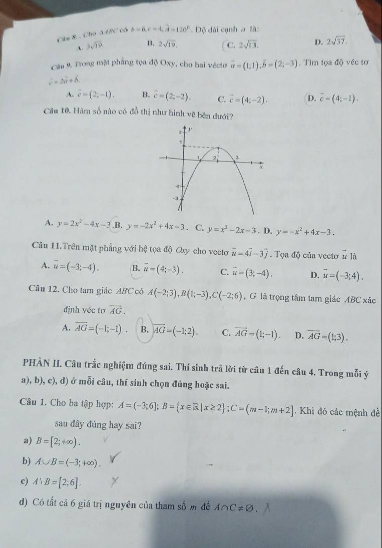 Cho SABC có b=6,c=4,widehat A=120° Độ dài cạnh a là:
A. 3sqrt(19). B. 2sqrt(19). C. 2sqrt(13).
D. 2sqrt(37).
Cầu 9. Trong mặt phẳng tọa độ Oxy, cho hai véctơ vector a=(1;1),vector b=(2;-3). Tìm tọa độ véc tơ
vector c=2vector a+vector b
A. overline c=(2;-1). B. vector c=(2;-2). C. vector c=(4;-2). D. vector c=(4;-1).
Câu 10. Hàm số nào có đồ thị như hình vẽ bên dưới?
A. y=2x^2-4x-3 .B. y=-2x^2+4x-3 · C. y=x^2-2x-3. D. y=-x^2+4x-3.
Câu 11.Trên mặt phẳng với hệ tọa độ Oxy cho vectơ vector u=4vector i-3vector j. Tọa độ của vectơ vector u là
A. vector u=(-3;-4). B. vector u=(4;-3). C. vector u=(3;-4). D. vector u=(-3;4).
Câu 12. Cho tam giác ABC có A(-2;3),B(1;-3),C(-2;6) , G là trọng tâm tam giác ABC xác
định véc tơ vector AG.
A. vector AG=(-1;-1). B. vector AG=(-1;2). C. vector AG=(1;-1). D. vector AG=(1;3).
PHÀN II. Câu trắc nghiệm đúng sai. Thí sinh trả lời từ câu 1 đến câu 4. Trong mỗi ý
a), b), c), d) ở mỗi câu, thí sinh chọn đúng hoặc sai.
Câu 1. Cho ba tập hợp: A=(-3;6];B= x∈ R|x≥ 2 ;C=(m-1;m+2]. Khi đó các mệnh đề
sau dây dúng hay sai?
a) B=[2;+∈fty ).
b) A∪ B=(-3;+∈fty ).
c) A|B=[2;6].
d) Có tất cả 6 giá trị nguyên của tham số m để A∩ C!= varnothing .