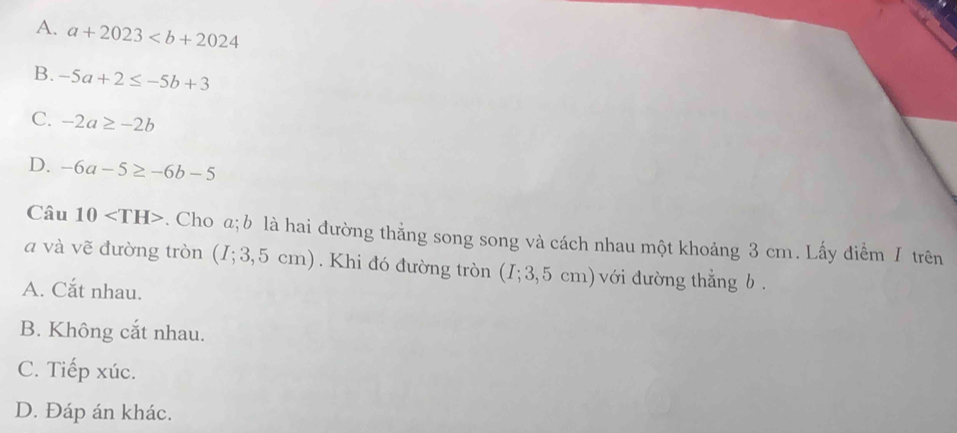 A. a+2023
B. -5a+2≤ -5b+3
C. -2a≥ -2b
D. -6a-5≥ -6b-5
Câu 10 . Cho a; b là hai đường thẳng song song và cách nhau một khoảng 3 cm. Lấy điểm / trên
a và vẽ đường tròn (I; 3,5 cm).Khi đó đường tròn (I; 3,5 cm)với dường thẳng b.
A. Cắt nhau.
B. Không cắt nhau.
C. Tiếp xúc.
D. Đáp án khác.