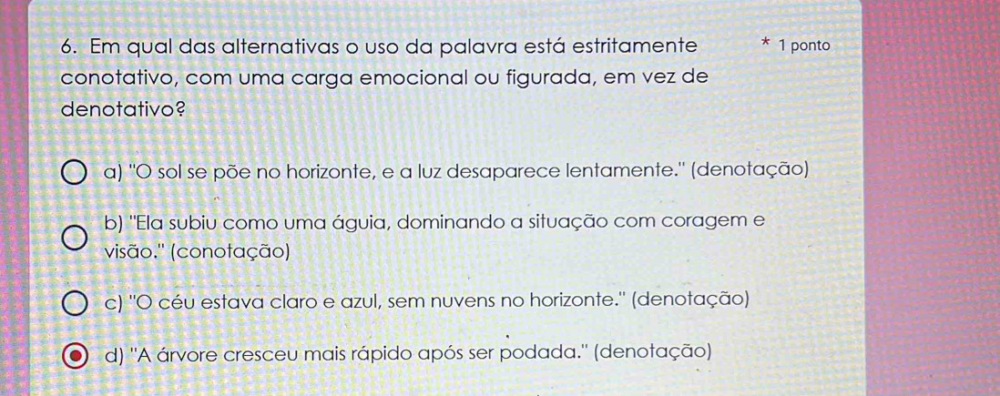 Em qual das alternativas o uso da palavra está estritamente * 1 ponto
conotativo, com uma carga emocional ou figurada, em vez de
denotativo?
a) ''O sol se põe no horizonte, e a luz desaparece lentamente.'' (denotação)
b) "Ela subiu como uma águia, dominando a situação com coragem e
visão.'' (conotação)
c) ''O céu estava claro e azul, sem nuvens no horizonte.'' (denotação)
d) ''A árvore cresceu mais rápido após ser podada.'' (denotação)