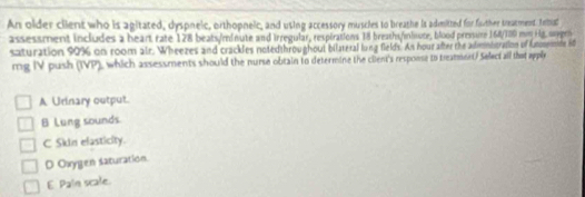 An older client who is agitated, dyspneic, orthopneic, and using accessory muscles to breathe is admitted for farther treatment. Anihial
assessment includes a heart rate 128 beats/minute and irregular, respirations 18 breaths/inlisute, blood pressure 168/180 mm Ht ogm
saturation 99% on room air. Wheezes and crackles notedthroughout bilateral long fields. An hour after the admmistration of futssemide 80
rg IV push (IVP), which assessments should the nurse obtain to determine the client's response to treammeet/ Seleci all that apply
A Urinary output.
B Lung sounds
C Skin elasticity.
D Oxygen saturation
E Pain scale.