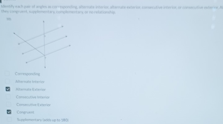 Identify each pair of angles as corresponding, alternate interior, alternate exterior, consecutive interior, or consecutive exterior, Ar 
they congruent, supplementary, complementary, or no relationship. 
Corresponding 
Alternate Interior 
v Alternate Exterior 
Consecutive Interior 
Consecutive Exterior 
√ Congruent 
Supplementary (adds up to 180)