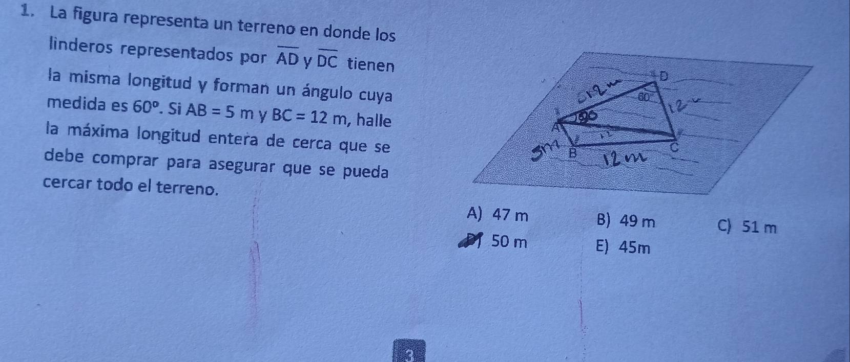 La figura representa un terreno en donde los
linderos representados por overline AD y overline DC tienen
la misma longitud y forman un ángulo cuya
medida es 60^o. Si AB=5m y BC=12m , halle
la máxima longitud entera de cerca que se
debe comprar para asegurar que se pueda
cercar todo el terreno.
A) 47 m B) 49 m C) 51 m
50 m E) 45m
3