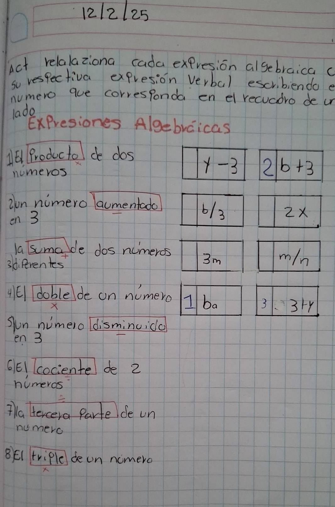 12/2125
Act relalaziona cada expresion algebraica c
so respectiva expresion verbal escribiendo e
numero que corresponda en el recuadro de ur
lado
ExPresiones Algebrcicas
11 Productel de dos
nomeros
in nimero laumentado
en 3
la sumade dos numeros
3di Perentes
4El doblede on numero
X
Jun nimero ldisminuida
en 3
661 cociente de 2
humeros
Ta tercera Parte de un
numero
8E( triple de on ncmero