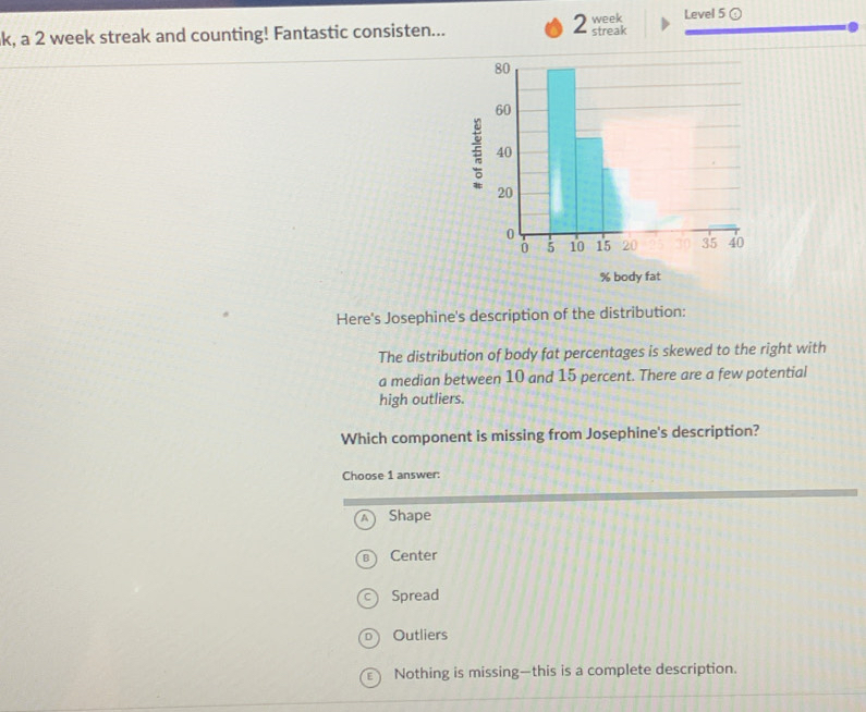 a
k, a 2 week streak and counting! Fantastic consisten... streak week Level 5 ④
% body fat
Here's Josephine's description of the distribution:
The distribution of body fat percentages is skewed to the right with
a median between 10 and 15 percent. There are a few potential
high outliers.
Which component is missing from Josephine's description?
Choose 1 answer:
Shape
Center
Spread
Outliers
ε ) Nothing is missing—this is a complete description.