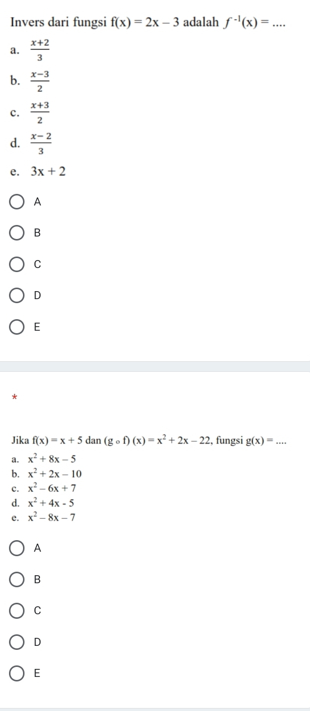 Invers dari fungsi f(x)=2x-3 adalah f^(-1)(x)=... _
a.  (x+2)/3 
b.  (x-3)/2 
c.  (x+3)/2 
d.  (x-2)/3 
e. 3x+2
A
B
C
D
E
Jika f(x)=x+5dan(g_of)(x)=x^2+2x-22 , fungsi g(x)= _
a. x^2+8x-5
b. x^2+2x-10
c. x^2-6x+7
d. x^2+4x-5
e. x^2-8x-7
A
B
C
D
E