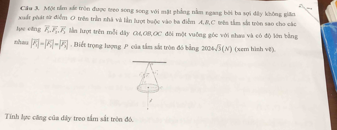 Một tấm sắt tròn được treo song song với mặt phẳng nằm ngang bởi ba sợi dây không giãn
xuất phát từ điểm O trên trần nhà và lần lượt buộc vào ba điểm A, B,C trên tấm sắt tròn sao cho các
lực căng overline F_1, overline F_2, overline F_3 lần lượt trên mỗi dây OA,OB,OC đôi một vuông góc với nhau và có độ lớn bằng
nhau |vector F_1|=|vector F_2|=|vector F_3|. Biết trọng lượng P của tấm sắt tròn đó bằng 2024sqrt(3)(N) (xem hình ve) 
C
vector r_3
B
C
,
Tính lực căng của dây treo tấm sắt tròn đó.