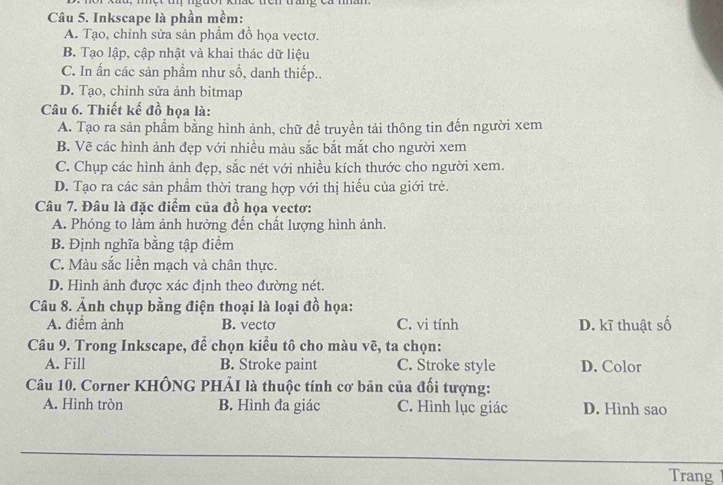 du, một tmị ngưor khắc trên trang ca mân
Câu 5. Inkscape là phần mềm:
A. Tạo, chỉnh sửa sản phẩm đồ họa vectơ.
B. Tạo lập, cập nhật và khai thác dữ liệu
C. In ấn các sản phẩm như sổ, danh thiếp..
D. Tạo, chỉnh sửa ảnh bitmap
Câu 6. Thiết kế đồ họa là:
A. Tạo ra sản phầm bằng hình ảnh, chữ để truyền tải thông tin đến người xem
B. Vẽ các hình ảnh đẹp với nhiều màu sắc bắt mắt cho người xem
C. Chụp các hình ảnh đẹp, sắc nét với nhiều kích thước cho người xem.
D. Tạo ra các sản phẩm thời trang hợp với thị hiếu của giới trẻ.
Câu 7. Đâu là đặc điểm của đồ họa vectơ:
A. Phóng to làm ảnh hưởng đến chất lượng hình ảnh.
B. Định nghĩa bằng tập điểm
C. Màu sắc liền mạch và chân thực.
D. Hình ảnh được xác định theo đường nét.
Câu 8. Ảnh chụp bằng điện thoại là loại đồ họa:
A. điểm ảnh B. vecto C. vi tính D. kĩ thuật số
Câu 9. Trong Inkscape, để chọn kiểu tô cho màu vẽ, ta chọn:
A. Fill B. Stroke paint C. Stroke style D. Color
Câu 10. Corner KHÔNG PHẢI là thuộc tính cơ bản của đối tượng:
A. Hình tròn B. Hình đa giác C. Hình lục giác D. Hình sao
Trang