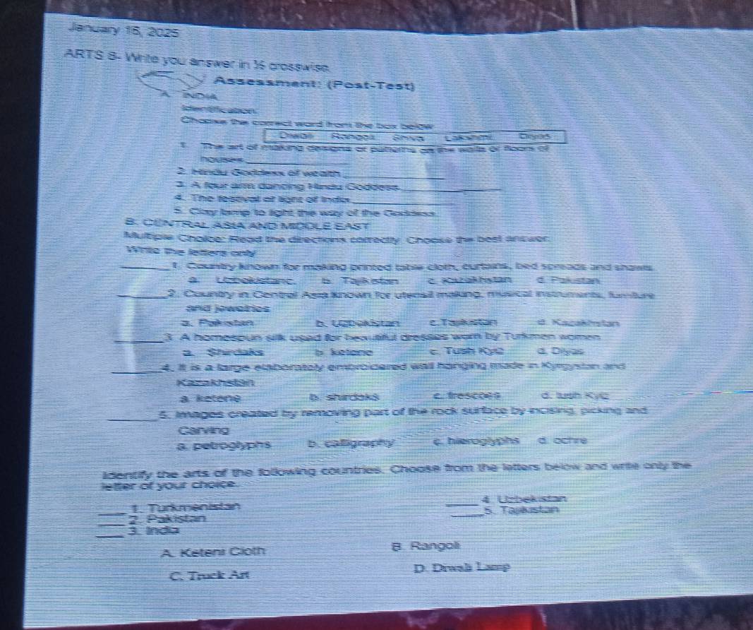 January 16, 2025
ARTS B- Write you answer in 3 crosswise.
Assessment: (Post-Test)
ND4
Identficaton
Chaawe the correct word front the box boldw
Daga Rongoa Ehva ” Dryas
t The art of making deisigns or paters as the wails or floors of
house=
_
2. Hndy Goddess of wealth_
3. A four arm dancing Hindu Goddess_
4. The reseval of light of inda
_
S. Clay bimp to light the way of the Goddess
B. CUnTral Asía aND MOOLE EAST
Multiple Choice: Read the directions correctly. Choose the best ans wer
Winto the letters onl
_t. Country known for making printed table cloth, curlains, bed spreads and shaws
à U colstanc. b Taykistan cKszakhstan d. Pakistan
_2. Country in Central Asra known for utensil making, musical instruments, furture
and jowalrios
a. Pakistan b. Lebekstan c. Taskston a. Kacakirstan
_3. A homespun silk used for beautiful dresses worn by Turkmen women
a Shrdan b. Setoric c. Tush KỳC d, Dryas
_4. It is a large elaboratoly embroicered wall hanging made in Kyrgystan and
Kaakhstan
a keténo b. shadokš etrescc d. tush Kyic
_5. Images created try removing part of the rock surface by incising, picking and
Carving
a. petroglyphs b. calligraphy c. hieroglyphs d. ochre
identify the arts of the following countries. Choose from the letters below and write only the
letter of your choice.
1. Turkmenistan _4 Ucbekistan
_
_2. Pakistan _5. Taskustan
_
3. India
A. Keteni Cloth B. Rangoli
C. Truck Art D. Diwali Lamp