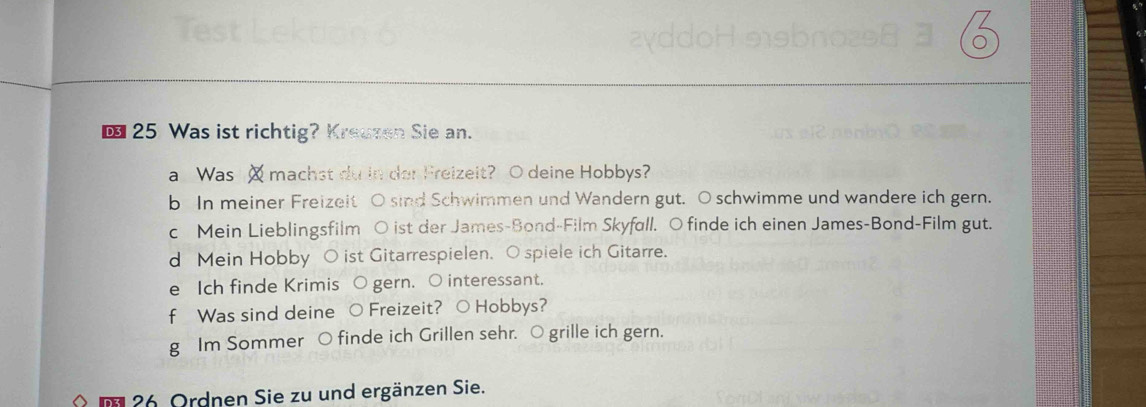 € 25 Was ist richtig? Kreuzen Sie an. 
a Was machst du in der Freizeit? O deine Hobbys? 
b In meiner Freizeit O sind Schwimmen und Wandern gut. O schwimme und wandere ich gern. 
c Mein Lieblingsfilm ○ ist der James-Bond-Film Skyfull. O finde ich einen James-Bond-Film gut. 
d Mein Hobby O ist Gitarrespielen. O spiele ich Gitarre. 
e Ich finde Krimis O gern. O interessant. 
f Was sind deine ○ Freizeit? ○ Hobbys? 
g Im Sommer ○ finde ich Grillen sehr. ○ grille ich gern. 
m 26. Ordnen Sie zu und ergänzen Sie.