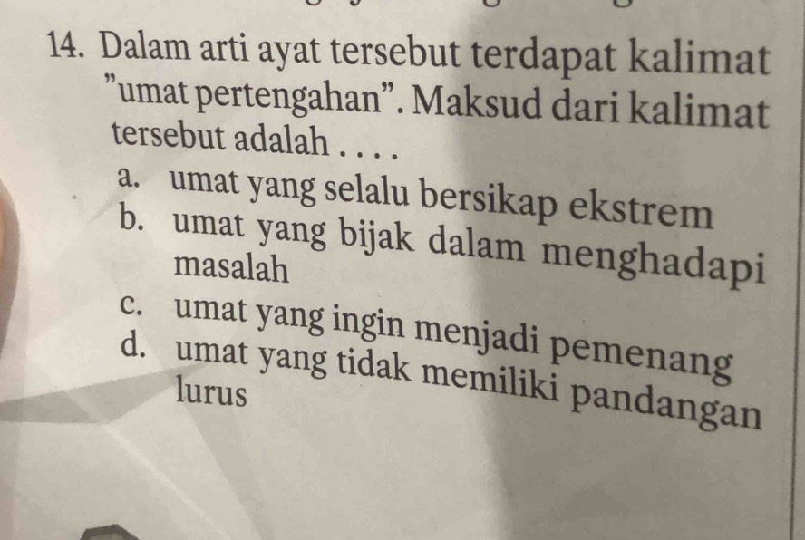 Dalam arti ayat tersebut terdapat kalimat
”umat pertengahan”. Maksud dari kalimat
tersebut adalah . . . .
a. umat yang selalu bersikap ekstrem
b. umat yang bijak dalam menghadapi
masalah
c. umat yang ingin menjadi pemenang
d. umat yang tidak memiliki pandangan
lurus